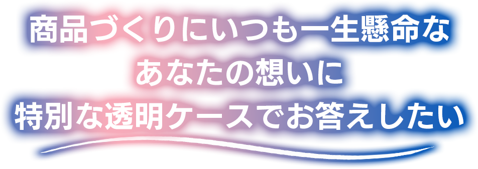 商品づくりにいつも一生懸命なあなたの想いに特別な透明ケースでお応えしたい